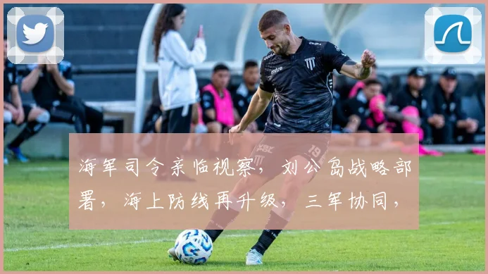 海军司令亲临视察，刘公岛战略部署，海上防线再升级，三军协同，共筑国防堡垒