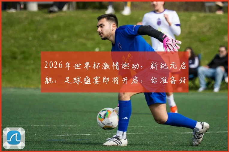 2026年世界杯激情燃动，新纪元启航，足球盛宴即将开启，你准备好了吗