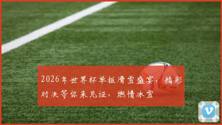 2026年世界杯单板滑雪盛宴，精彩对决等你来见证，燃情冰雪