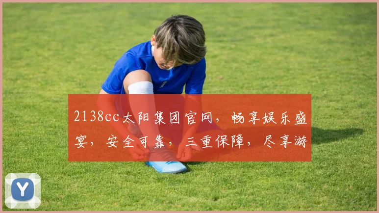 2138cc太阳集团官网，畅享娱乐盛宴，安全可靠，三重保障，尽享游戏乐趣，让您乐在其中